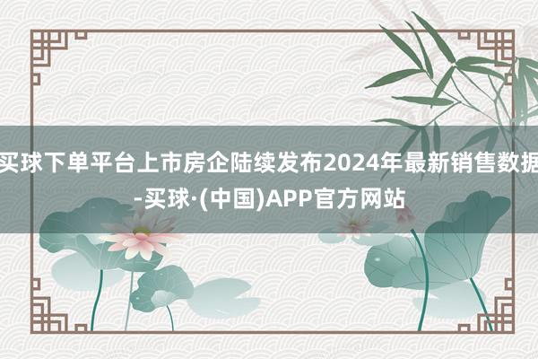 买球下单平台上市房企陆续发布2024年最新销售数据-买球·(中国)APP官方网站