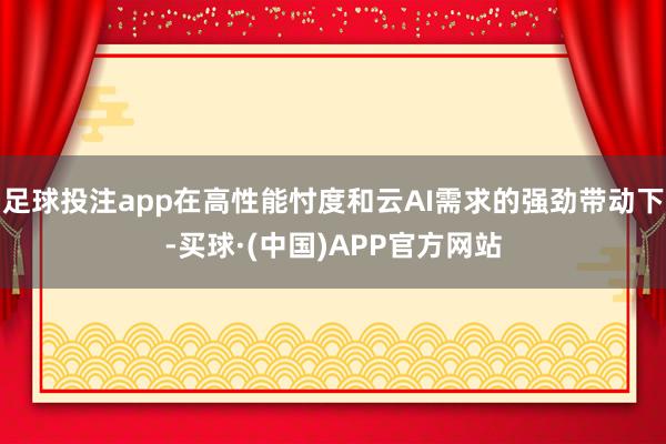 足球投注app在高性能忖度和云AI需求的强劲带动下-买球·(中国)APP官方网站
