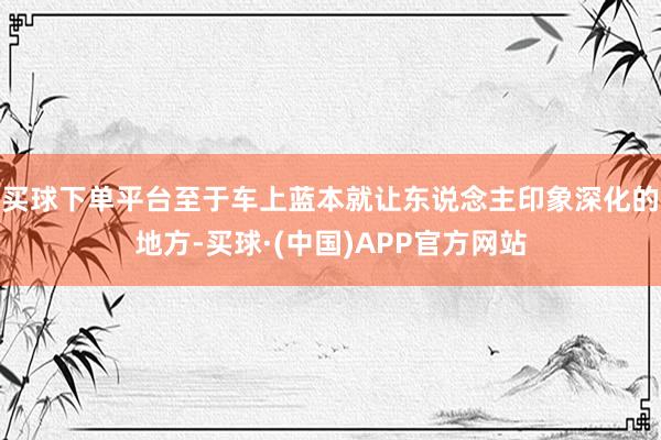 买球下单平台至于车上蓝本就让东说念主印象深化的地方-买球·(中国)APP官方网站