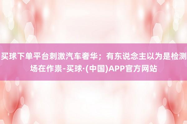 买球下单平台刺激汽车奢华；有东说念主以为是检测场在作祟-买球·(中国)APP官方网站
