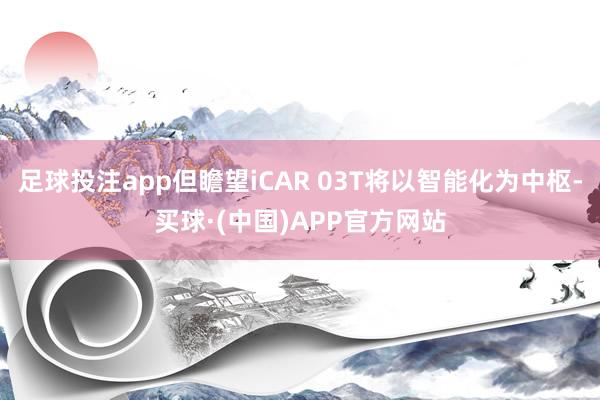足球投注app但瞻望iCAR 03T将以智能化为中枢-买球·(中国)APP官方网站