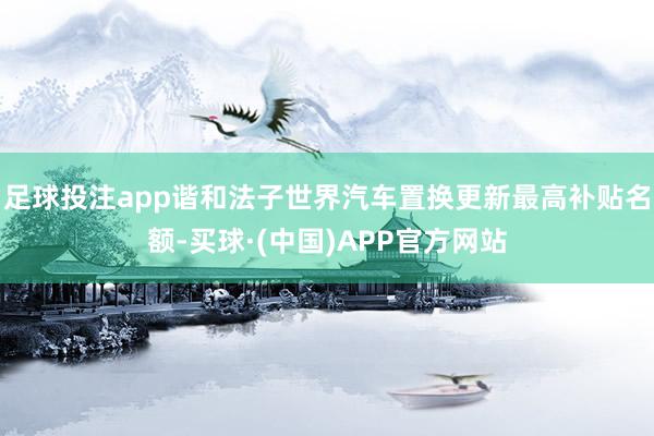 足球投注app谐和法子世界汽车置换更新最高补贴名额-买球·(中国)APP官方网站