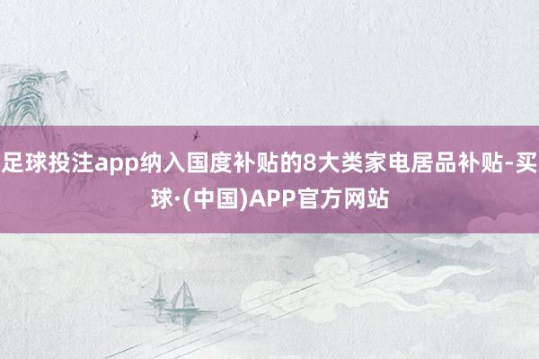 足球投注app纳入国度补贴的8大类家电居品补贴-买球·(中国)APP官方网站