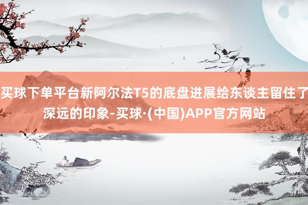 买球下单平台新阿尔法T5的底盘进展给东谈主留住了深远的印象-买球·(中国)APP官方网站