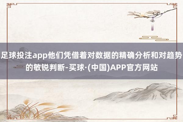 足球投注app他们凭借着对数据的精确分析和对趋势的敏锐判断-买球·(中国)APP官方网站