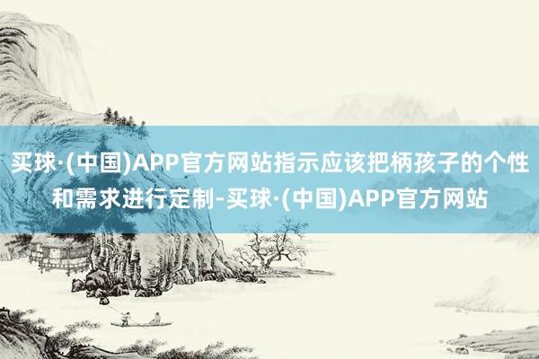 买球·(中国)APP官方网站指示应该把柄孩子的个性和需求进行定制-买球·(中国)APP官方网站
