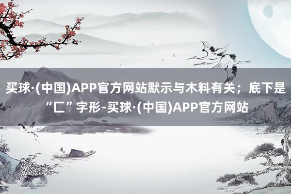 买球·(中国)APP官方网站默示与木料有关；底下是“匚”字形-买球·(中国)APP官方网站