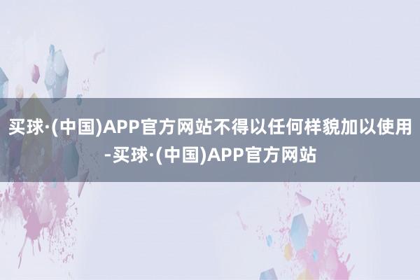 买球·(中国)APP官方网站不得以任何样貌加以使用-买球·(中国)APP官方网站