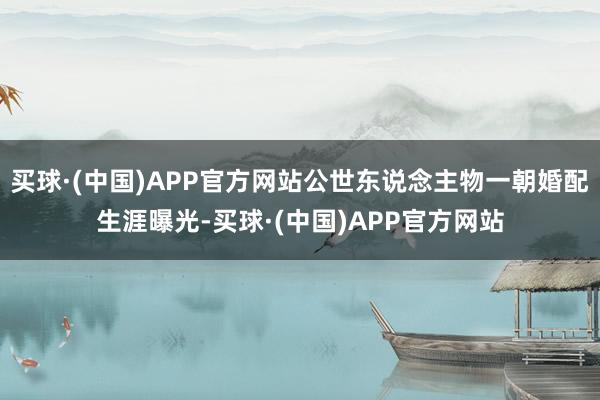 买球·(中国)APP官方网站公世东说念主物一朝婚配生涯曝光-买球·(中国)APP官方网站