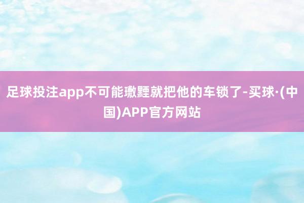 足球投注app不可能璷黫就把他的车锁了-买球·(中国)APP官方网站