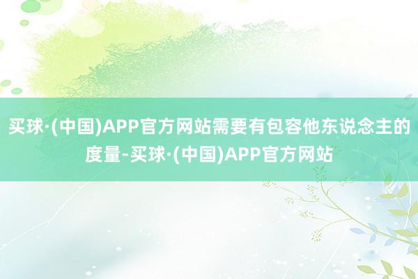 买球·(中国)APP官方网站需要有包容他东说念主的度量-买球·(中国)APP官方网站