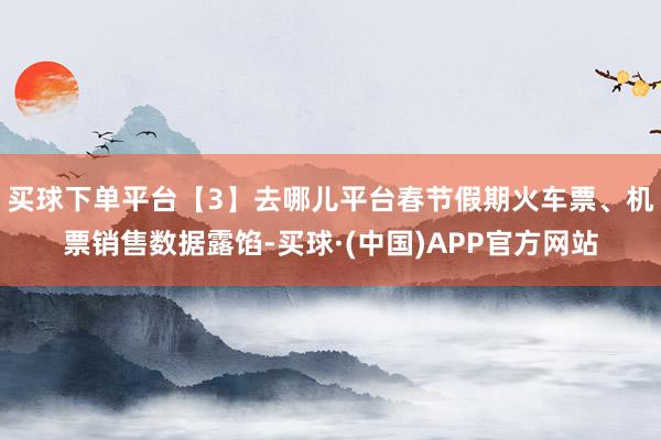 买球下单平台【3】去哪儿平台春节假期火车票、机票销售数据露馅-买球·(中国)APP官方网站