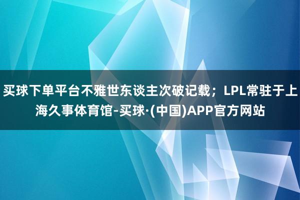 买球下单平台不雅世东谈主次破记载；LPL常驻于上海久事体育馆-买球·(中国)APP官方网站