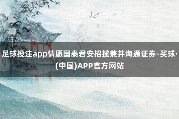 足球投注app情愿国泰君安招揽兼并海通证券-买球·(中国)APP官方网站