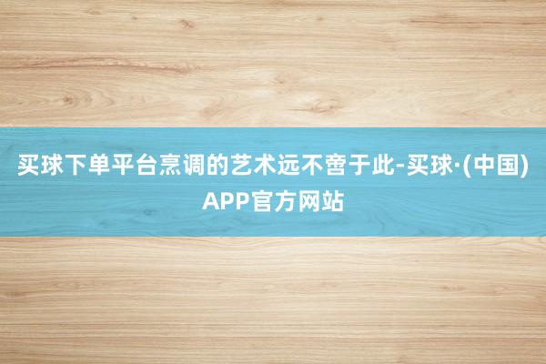 买球下单平台烹调的艺术远不啻于此-买球·(中国)APP官方网站