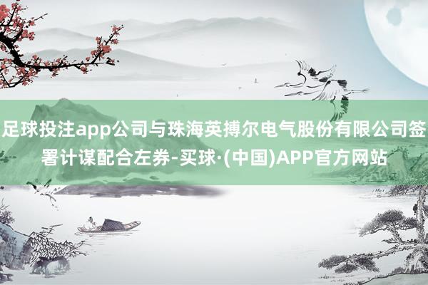 足球投注app公司与珠海英搏尔电气股份有限公司签署计谋配合左券-买球·(中国)APP官方网站