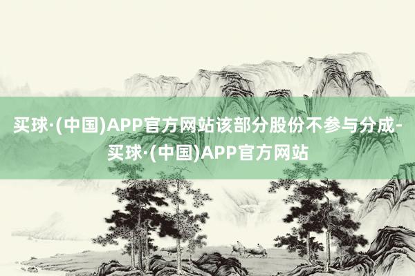 买球·(中国)APP官方网站该部分股份不参与分成-买球·(中国)APP官方网站