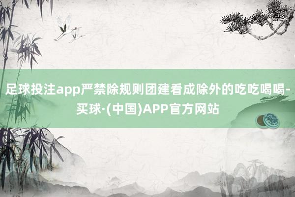足球投注app严禁除规则团建看成除外的吃吃喝喝-买球·(中国)APP官方网站