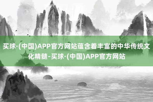 买球·(中国)APP官方网站蕴含着丰富的中华传统文化精髓-买球·(中国)APP官方网站