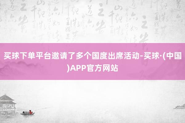 买球下单平台邀请了多个国度出席活动-买球·(中国)APP官方网站