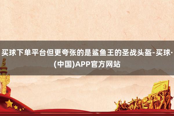 买球下单平台但更夸张的是鲨鱼王的圣战头盔-买球·(中国)APP官方网站