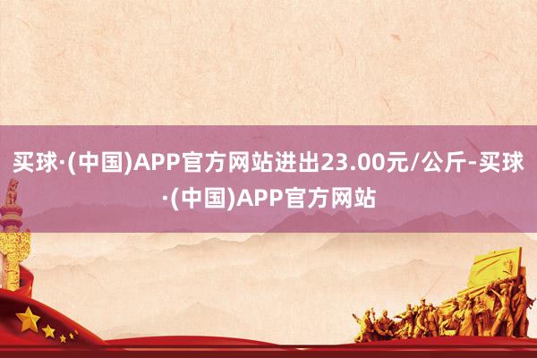 买球·(中国)APP官方网站进出23.00元/公斤-买球·(中国)APP官方网站
