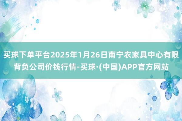 买球下单平台2025年1月26日南宁农家具中心有限背负公司价钱行情-买球·(中国)APP官方网站