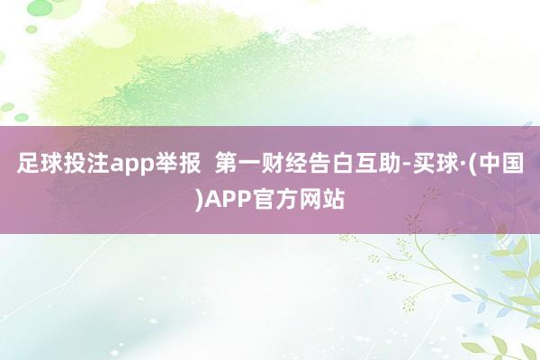 足球投注app举报  第一财经告白互助-买球·(中国)APP官方网站