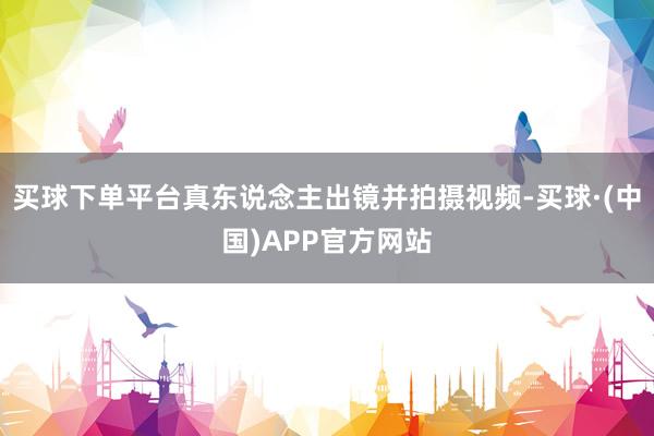 买球下单平台真东说念主出镜并拍摄视频-买球·(中国)APP官方网站