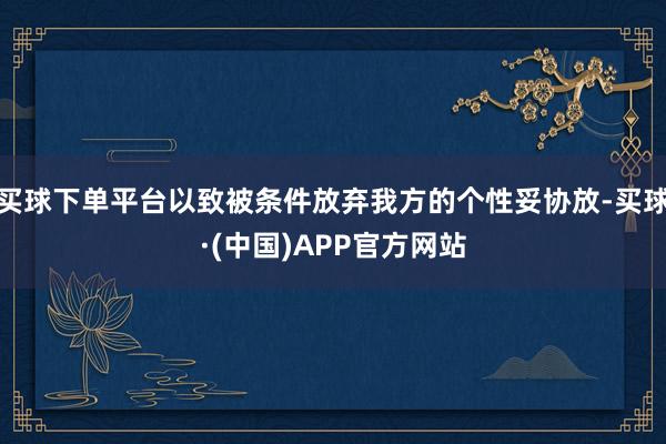 买球下单平台以致被条件放弃我方的个性妥协放-买球·(中国)APP官方网站