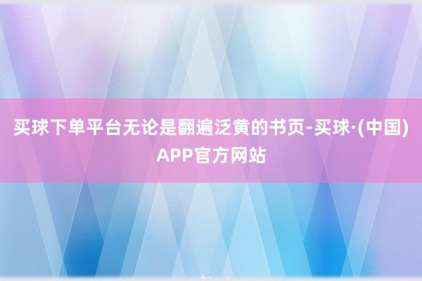 买球下单平台无论是翻遍泛黄的书页-买球·(中国)APP官方网站
