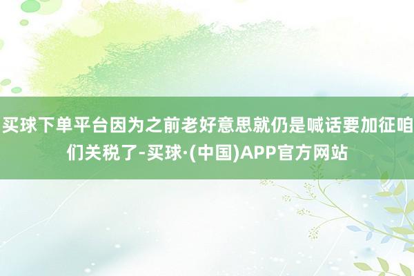 买球下单平台因为之前老好意思就仍是喊话要加征咱们关税了-买球·(中国)APP官方网站