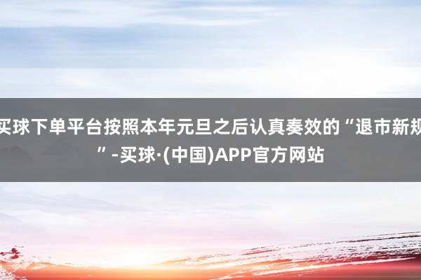 买球下单平台按照本年元旦之后认真奏效的“退市新规”-买球·(中国)APP官方网站