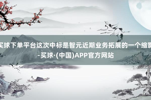 买球下单平台这次中标是智元近期业务拓展的一个缩影-买球·(中国)APP官方网站