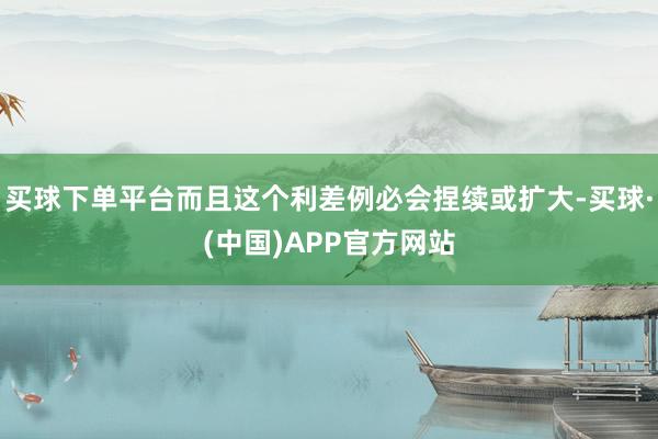买球下单平台而且这个利差例必会捏续或扩大-买球·(中国)APP官方网站
