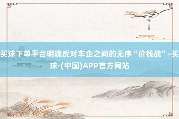 买球下单平台明确反对车企之间的无序“价钱战”-买球·(中国)APP官方网站