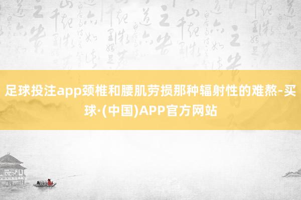 足球投注app颈椎和腰肌劳损那种辐射性的难熬-买球·(中国)APP官方网站