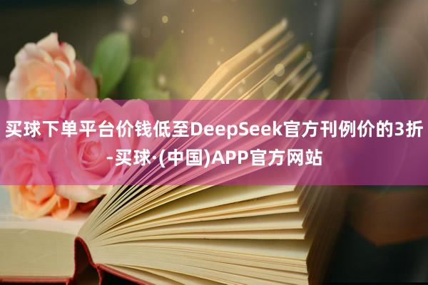 买球下单平台价钱低至DeepSeek官方刊例价的3折-买球·(中国)APP官方网站