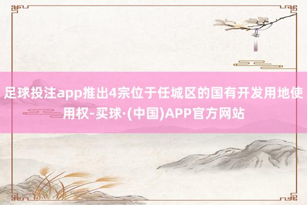 足球投注app推出4宗位于任城区的国有开发用地使用权-买球·(中国)APP官方网站