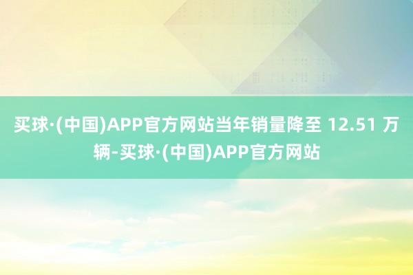 买球·(中国)APP官方网站当年销量降至 12.51 万辆-买球·(中国)APP官方网站