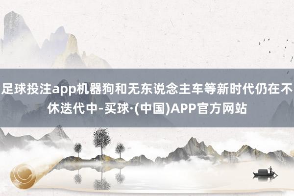 足球投注app机器狗和无东说念主车等新时代仍在不休迭代中-买球·(中国)APP官方网站