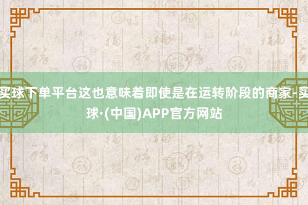 买球下单平台这也意味着即使是在运转阶段的商家-买球·(中国)APP官方网站