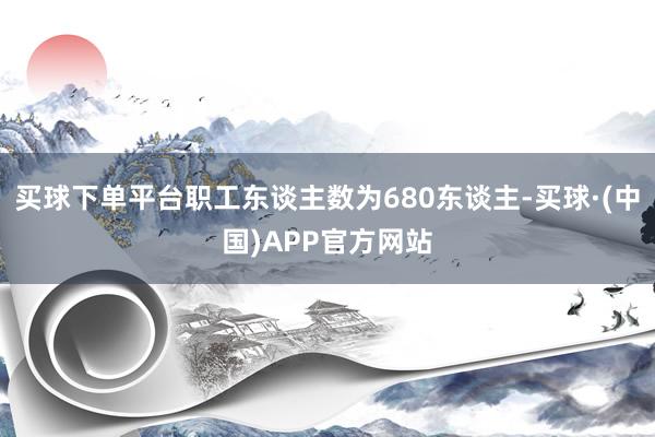 买球下单平台职工东谈主数为680东谈主-买球·(中国)APP官方网站