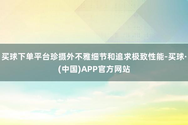 买球下单平台珍摄外不雅细节和追求极致性能-买球·(中国)APP官方网站