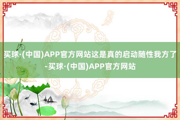 买球·(中国)APP官方网站这是真的启动随性我方了-买球·(中国)APP官方网站