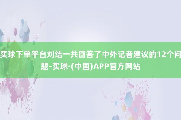 买球下单平台刘结一共回答了中外记者建议的12个问题-买球·(中国)APP官方网站