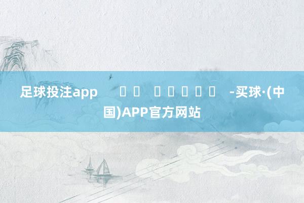 足球投注app      		  					  -买球·(中国)APP官方网站