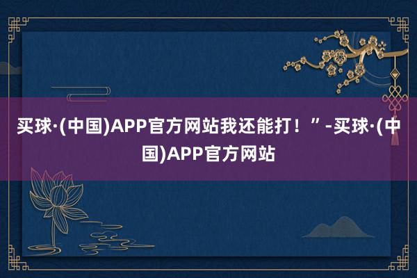 买球·(中国)APP官方网站我还能打！”-买球·(中国)APP官方网站