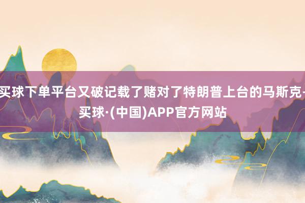 买球下单平台又破记载了赌对了特朗普上台的马斯克-买球·(中国)APP官方网站