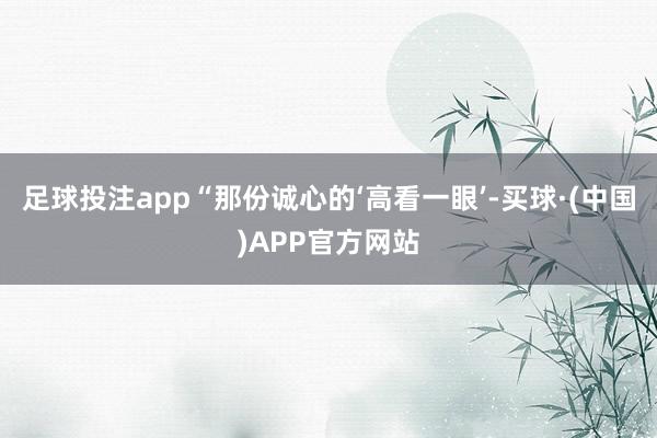 足球投注app“那份诚心的‘高看一眼’-买球·(中国)APP官方网站